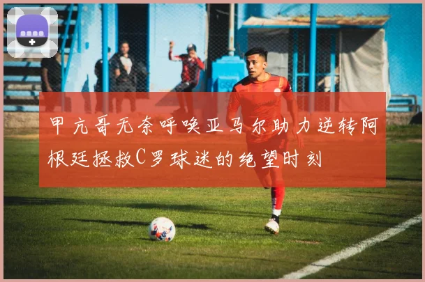 甲亢哥无奈呼唤亚马尔助力逆转阿根廷拯救C罗球迷的绝望时刻